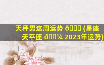 天秤男这周运势 🕊 (星座天平座 🐼 2023年运势)